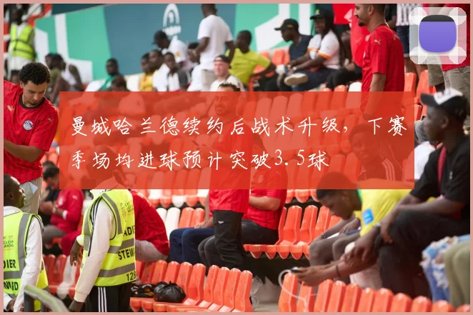 曼城哈兰德续约后战术升级,下赛季场均进球预计突破3.5球