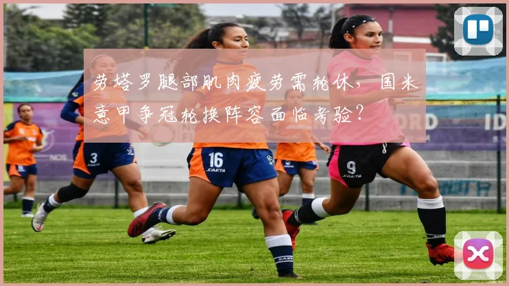 劳塔罗腿部肌肉疲劳需轮休,国米意甲争冠轮换阵容面临考验?