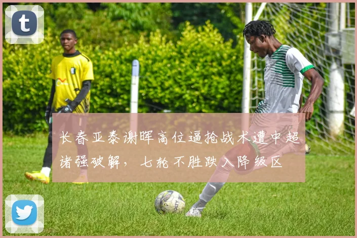 长春亚泰谢晖高位逼抢战术遭中超诸强破解，七轮不胜跌入降级区