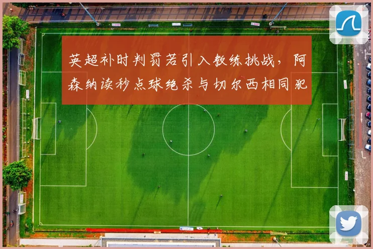 英超补时判罚若引入教练挑战,阿森纳读秒点球绝杀与切尔西相同犯规未吹将如何改写?