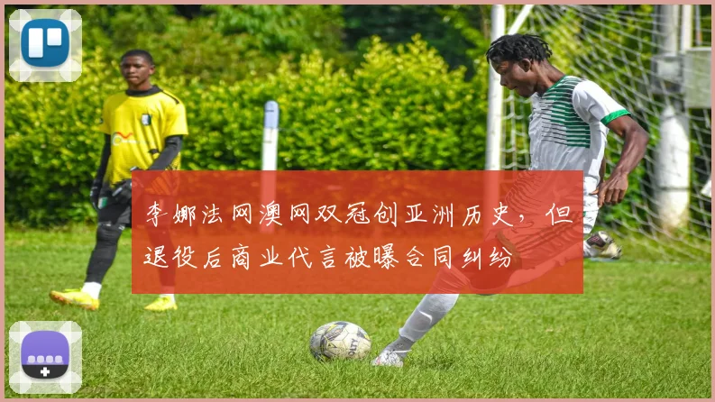 李娜法网澳网双冠创亚洲历史，但退役后商业代言被曝合同纠纷